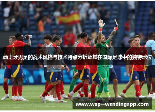西班牙男足的战术风格与技术特点分析及其在国际足球中的独特地位