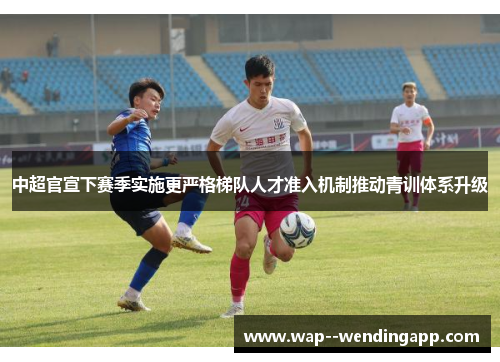 中超官宣下赛季实施更严格梯队人才准入机制推动青训体系升级