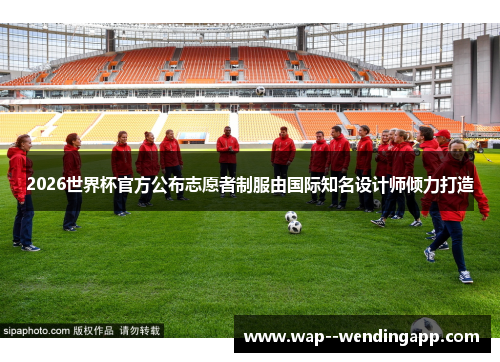 2026世界杯官方公布志愿者制服由国际知名设计师倾力打造