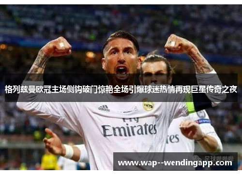 格列兹曼欧冠主场侧钩破门惊艳全场引爆球迷热情再现巨星传奇之夜